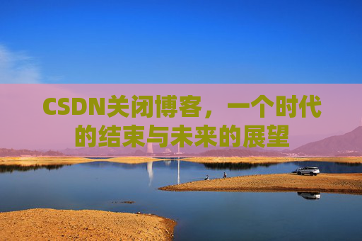 CSDN关闭博客，一个时代的结束与未来的展望